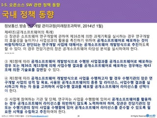 I-5. 오픈소스 SW 관련 정책 동향 
정보통신․방송 연구개발 관리규정(미래창조과학부, 2014년 1월) 
제40조(공개소프트웨어의 특례) 
① 장관은 소프트웨어 연구개발에 관하여 제16조에 의한 과제기획을 실시하는 경우 연구개발 
의 효율성을 높이거나 사업성과의 활용을 촉진하기 위하여 공개소프트웨어로 배포하는 것이 
바람직하다고 판단되는 연구개발 사업에 대해서는 공개소프트웨어 개발방식으로 추진하도록 
할 수 있다. 이 경우 전담기관의 장은 공개소프트웨어 타당성 분석을 실시하여야 한다. 
~~~~ 
③ 제1항에 따라 공개소프트웨어 개발방식으로 수행된 사업결과를 공개소프트웨어로 배포하는 
경우 또는 제36조 제11항에 의해 사업수행 결과를 공개소프트웨어로 배포하는 경우에는 제43 
조에 의한 기술료를 감면할 수 있다. 
④ 제1항에 따라 공개소프트웨어 개발방식으로 사업을 수행하고자 할 경우 수행기관의 장은 연 
구개발 사업의 성격 및 목표, 사용된 공개소프트웨어의 종류 및 라이선스, 사업수행 결과를 실 
시하고자 하는 자 등을 고려하여 사업수행 결과를 배포할 공개소프트웨어 라이선스를 선택해 
야 한다. 
⑤ 사업에 참여하는 기관 및 단체, 연구자는 사업을 수행함에 있어서 공개소프트웨어를 활용하 
는 경우 공개소프트웨어 라이선스를 위반하지 않도록 노력하여야 하며, 장관은 전담기관의 장 
또는 수행기관의 장이 사업을 수행함에 있어 공개소프트웨어 라이선스를 준수할 수 있도록 필 
요한 시책을 수립하고 추진하여야 한다. 
오픈소스 GIS의 이해와 활용 – 신상희(shshin@gaia3d.com) 
26 All Rights Reserved. 
국내 정책 동향 
 