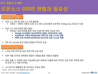 II-1. 오픈소스 GIS? 
오픈소스 GIS의 현황과 필요성 
FOSS4G의 현황 
! 오픈 소스 SW 및 오픈 소스 GIS 활성화 
! 300개 ~ 400개 가량의 오픈 소스 GIS 소프트웨어 프로젝트 (Freegis.org, 2011년 기준) 
! 오픈 소스 GIS S/W의 질적 향상 
! OSGeo: GeoFOSS를 통한 독점, 상용 GIS 대체 가능성 제시 
! Google Earth에서 GeoFOSS인 GDAL 라이브러리 사용 
! AutoDesk 사에서 MapGuide, FDO 등 오픈 소스로 전환 
! ESRI 사의 ArcGIS GeoPortal Server의 오픈 소스로 전환 
! UN, EU, Canada 등의 정부기관에서 적극적 도입 
FOSS4G의 필요성 
! u-City, UIS, KLIS 등 공공 부문 GIS 수요 대처 
! 외부 개발 조직의 내재화와 협업적 개발을 통한 개발의 효율화 
! 해외 진출 시 유연한 대처 가능(베트남은 2008년 11월에 정부 조직의 모든 S/W 구축에 대하 
여 오픈 소스 사용 의무화) 
! 소스코드의 재활용성 및 유지보수 가능성 증대 
Source : “오픈 소스 GIS 소프트웨어와 표준”, 남광우 
오픈소스 GIS의 이해와 활용 – 신상희(shshin@gaia3d.com) 
29 All Rights Reserved. 
 