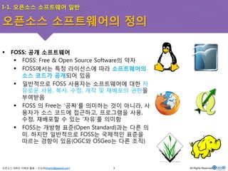 I-1. 오픈소스 소프트웨어 일반 
오픈소스 소프트웨어의 정의 
! FOSS: 공개 소프트웨어 
! FOSS: Free & Open Source Software의 약자 
! FOSS에서는 특정 라이선스에 따라 소프트웨어의 
소스 코드가 공개되어 있음 
! 일반적으로 FOSS 사용자는 소프트웨어에 대한 자 
유로운 사용, 복사, 수정, 개작 및 재배포의 권한을 
부여받음 
! FOSS 의 Free는 ‘공짜’를 의미하는 것이 아니라, 사 
용자가 소스 코드에 접근하고, 프로그램을 사용, 
수정, 재배포할 수 있는 ‘자유’를 의미함 
! FOSS는 개방형 표준(Open Standard)과는 다른 의 
미. 하지만 일반적으로 FOSS는 국제적인 표준을 
따르는 경향이 있음(OGC와 OSGeo는 다른 조직) 
오픈소스 GIS의 이해와 활용 – 신상희(shshin@gaia3d.com) 
3 All Rights Reserved. 
 