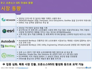 II-2. 오픈소스 GIS 국내외 동향 
시장 동향 
! 2010년 21억 6천 만 달러의 매출 기록한 스웨덴 회사 
! ERDAS(ER-Mapper 포함), Intergraph, Leica Geosystems, GeoMax 등을 인수하여 자회사화 
! ESRI의 가장 강력한 경쟁자로 부상 중 
! 2010년 7억 9천만 달러의 매출 기록 
! 공식적으로 전 세계 GIS 소프트웨어 시장의 40% 이상 점유. 비공식적으로는 70% 가량의 
시장에 직간접적인 영향을 끼치고 있는 것으로 파악됨(Wikipedia) 
! 고객 35만, 본사 직원 2,800명, 전 세계 80개 국가에 딜러망, 2,200개 이상의 비즈니스 파트 
너 
! Autodesk와 Bentley는 전통적인 GIS 소프트웨어 시장보다는 특화된 시장에 집중하는 방식 
으로 전략 수정 
! Autodesk와 Bentley는 CAD, Utility, Engineering, Infrastructure와 관련된 GIS 부분에 집중 
중 
! 오픈 소스 GIS가 기존 독점 소프트웨어에 대한 대안으로 급 부상 중 
! OpenGeo, Simple Geo, Geo Solutions 등 상업적 오픈 소스 GIS 회사 등장 
! EU INSPIRE, 미국 국방성 등에서 그 성능과 신뢰성, 보안성 등을 인정받음 
! OSGeo를 중심으로 강력한 개발과 홍보 활동 전개 중 
$ 집중 심화, 특화 시장 진출, 오픈소스GIS의 활성화 등으로 요약 가능 
오픈소스 GIS의 이해와 활용 – 신상희(shshin@gaia3d.com) 
33 All Rights Reserved. 
 