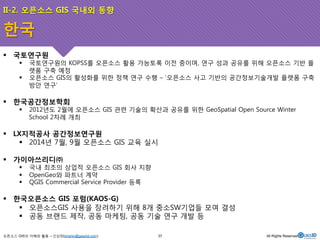 II-2. 오픈소스 GIS 국내외 동향 
! 국토연구원 
! 국토연구원의 KOPSS를 오픈소스 활용 가능토록 이전 중이며, 연구 성과 공유를 위해 오픈소스 기반 플 
랫폼 구축 예정 
! 오픈소스 GIS의 활성화를 위한 정책 연구 수행 – ‘오픈소스 사고 기반의 공간정보기술개발 플랫폼 구축 
방안 연구’ 
! 한국공간정보학회 
! 2012년도 2월에 오픈소스 GIS 관련 기술의 확산과 공유를 위한 GeoSpatial Open Source Winter 
School 2차례 개최 
! LX지적공사 공간정보연구원 
! 2014년 7월, 9월 오픈소스 GIS 교육 실시 
! 가이아쓰리디㈜ 
! 국내 최초의 상업적 오픈소스 GIS 회사 지향 
! OpenGeo와 파트너 계약 
! QGIS Commercial Service Provider 등록 
! 한국오픈소스 GIS 포럼(KAOS-G) 
! 오픈소스GIS 사용을 장려하기 위해 8개 중소SW기업들 모여 결성 
! 공동 브랜드 제작, 공동 마케팅, 공동 기술 연구 개발 등 
오픈소스 GIS의 이해와 활용 – 신상희(shshin@gaia3d.com) 
37 All Rights Reserved. 
한국 
 