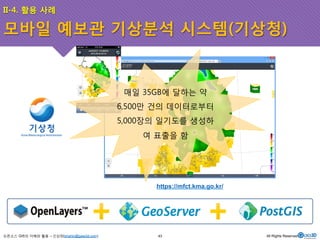 II-4. 활용 사례 
모바일 예보관 기상분석 시스템(기상청) 
오픈소스 GIS의 이해와 활용 – 신상희(shshin@gaia3d.com) 
매일 35GB에 달하는 약 
6,500만 건의 데이터로부터 
5,000장의 일기도를 생성하 
여 표출을 함 
https://mfct.kma.go.kr/ 
43 All Rights Reserved. 
 