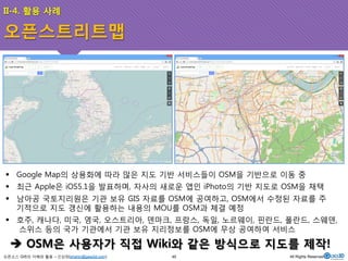 II-4. 활용 사례 
오픈스트리트맵 
! Google Map의 상용화에 따라 많은 지도 기반 서비스들이 OSM을 기반으로 이동 중 
! 최근 Apple은 iOS5.1을 발표하며, 자사의 새로운 앱인 iPhoto의 기반 지도로 OSM을 채택 
! 남아공 국토지리원은 기관 보유 GIS 자료를 OSM에 공여하고, OSM에서 수정된 자료를 주 
기적으로 지도 갱신에 활용하는 내용의 MOU를 OSM과 체결 예정 
! 호주, 캐나다, 미국, 영국, 오스트리아, 덴마크, 프랑스, 독일, 노르웨이, 핀란드, 폴란드, 스웨덴, 
스위스 등의 국가 기관에서 기관 보유 지리정보를 OSM에 무상 공여하여 서비스 
$ OSM은 사용자가 직접 Wiki와 같은 방식으로 지도를 제작! 
오픈소스 GIS의 이해와 활용 – 신상희(shshin@gaia3d.com) 
45 All Rights Reserved. 
 