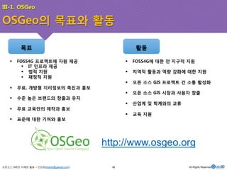 III-1. OSGeo 
OSGeo의 목표와 활동 
목표 
활동 
오픈소스 GIS의 이해와 활용 – 신상희(shshin@gaia3d.com) 
http://www.osgeo.org 
! FOSS4G 프로젝트에 자원 제공 
! IT 인프라 제공 
! 법적 지원 
! 재정적 지원 
! 무료, 개방형 지리정보의 촉진과 홍보 
! 수준 높은 브랜드의 창출과 유지 
! 무료 교육안의 제작과 홍보 
! 표준에 대한 기여와 홍보 
! FOSS4G에 대한 전 지구적 지원 
! 지역적 활동과 역량 강화에 대한 지원 
! 오픈 소스 GIS 프로젝트 간 소통 활성화 
! 오픈 소스 GIS 시장과 사용자 창출 
! 산업계 및 학계와의 교류 
! 교육 지원 
48 All Rights Reserved. 
 