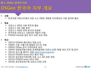 III-2. OSGeo 한국어 지부 
OSGeo 한국어 지부 개요 
! 사명 
! 한국어권 커뮤니티에서 오픈 소스 GIS와 개방형 지리정보의 사용 장려와 홍보 
! 목표 
! 오픈소스 GIS의 사용 촉진과 홍보 
! 오픈소스 GIS 개발 참여 
! 오픈소스 GIS와 관련 문서의 한글화 
! 한국어권 오픈소스 사용자와 개발자 지원 
! FOSS4G Korea와 같은 정기 교류 모임 개최 
! 역사 
! 2007년 FOSS4G 행사에서 처음 논의 
! 2008년 구글 그룹스에 메일링 리스트 개설 
! 2009년 OSGeo 공식 지역지부로 승인 
! 2009년 대한원격탐사학회 춘계학술대회 오픈소스GIS 특별 세션 조직 및 참가 
! 2011년 공식 웹 페이지 개설 (http://www.osgeo.kr) 
! 2011년 FOSS4G Korea 2011 행사 개최 
! 2012년 공간정보거점대학 오픈 소스 GIS 과정 개최 
! 2013년 FOSS4G Korea 2013 개최 
! 2014년 공간정보연구원 오픈소스GIS 교육 
오픈소스 GIS의 이해와 활용 – 신상희(shshin@gaia3d.com) 
52 All Rights Reserved. 
 