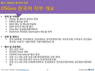 III-2. OSGeo 한국어 지부 
OSGeo 한국어 지부 개요 
! 번역 및 지역화 
! OSGeo 웹 페이지 한국어 번역 
! GRASS 용어집 번역 
! QGIS 메뉴 및 매뉴얼 한글화 
! QGIS 한국어 매뉴얼 출간 
! uDig 메뉴 한글화(세종대학교) 
! GeoServer, PostGIS, OpenLayers 매뉴얼 번역 
! 강연 및 세미나 
! 한국 GIS학회, 인하대학교, 전남대학교, 한국전력연구원, 국토연구원, 지적공사 공간정보 
연구원, LH공사, 서울시정연, 국방지형정보단 등 
! 행사 및 프로젝트 
! 정기 모임 개최 
! FOSS4G Korea 개최 
! FOSS4G International 행사 참석 
! 오픈 소스 GIS 교육 프로그램 제작(중앙GIS 교육 센터) 
! 오픈 소스 GIS 관련 연구 보고서 작성(국토연구원) 
! 오픈 소스 GIS 교육 (이화여자대학교, 전남대학교, 한국공간정보학회, 공간정보거점대학 
등) 
오픈소스 GIS의 이해와 활용 – 신상희(shshin@gaia3d.com) 
53 All Rights Reserved. 
 