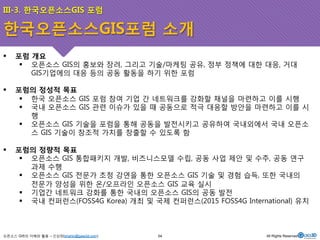 III-3. 한국오픈소스GIS 포럼 
한국오픈소스GIS포럼 소개 
! 포럼 개요 
! 오픈소스 GIS의 홍보와 장려, 그리고 기술/마케팅 공유, 정부 정책에 대한 대응, 거대 
GIS기업에의 대응 등의 공동 활동을 하기 위한 포럼 
! 포럼의 정성적 목표 
! 한국 오픈소스 GIS 포럼 참여 기업 간 네트워크를 강화할 채널을 마련하고 이를 시행 
! 국내 오픈소스 GIS 관련 이슈가 있을 때 공동으로 적극 대응할 방안을 마련하고 이를 시 
행 
! 오픈소스 GIS 기술을 포럼을 통해 공동을 발전시키고 공유하여 국내외에서 국내 오픈소 
스 GIS 기술이 창조적 가치를 창출할 수 있도록 함 
! 포럼의 정량적 목표 
! 오픈소스 GIS 통합패키지 개발, 비즈니스모델 수립, 공동 사업 제안 및 수주, 공동 연구 
과제 수행 
! 오픈소스 GIS 전문가 초청 강연을 통한 오픈소스 GIS 기술 및 경험 습득, 또한 국내의 
전문가 양성을 위한 온/오프라인 오픈소스 GIS 교육 실시 
! 기업간 네트워크 강화를 통한 국내의 오픈소스 GIS의 공동 발전 
! 국내 컨퍼런스(FOSS4G Korea) 개최 및 국제 컨퍼런스(2015 FOSS4G International) 유치 
오픈소스 GIS의 이해와 활용 – 신상희(shshin@gaia3d.com) 
54 All Rights Reserved. 
 