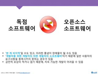 독점 
소프트웨어 
오픈소스 GIS의 이해와 활용 – 신상희(shshin@gaia3d.com) 
오픈소스 
<소프트웨어 
! ‘싼 게 비지떡’일 수도 있고, 이러한 통념이 장애물이 될 수도 있음 
! ‘개발자를 위한 개발자의 의한 개발자의 소프트웨어’이기 때문에 일반 사용자의 
요구사항을 충족시키지 못하는 경우가 있음 
! 금전적 보상이 적거나 없기 때문에, 지속 가능한 개발이 어려울 수 있음 
 