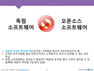 독점 
소프트웨어 
! 금전적 보상은 최고의 혁신이지만, 고객에겐 최고의 고민거리이기도 함 
! 고객의 요구사항을 항상 만족시키려고 노력한다고, 반드시 만족할 수 있는 것도 
아님 
! 독점 소프트웨어는 완성도가 중요하기 때문에 새 버전 출시 기간이 길어질 수 있 
음(빠른 대응이 어려울 가능성이 있음) 
오픈소스 GIS의 이해와 활용 – 신상희(shshin@gaia3d.com) 
오픈소스 
>소프트웨어 
60 All Rights Reserved. 
 