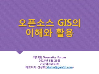 오픈소스 GIS의 
이해와 활용 
제13회 Geomatics Forum 
2014년 8월 26일 
가이아쓰리디㈜ 
대표이사 신상희(shshin@gaia3d.com) 
