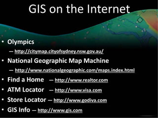 GIS on the Internet
• Olympics
— http://citymap.cityofsydney.nsw.gov.au/
• National Geographic Map Machine
— http://www.nationalgeographic.com/maps.index.html
• Find a Home — http://www.realtor.com
• ATM Locator — http://www.visa.com
• Store Locator — http://www.godiva.com
• GIS Info — http://www.gis.com