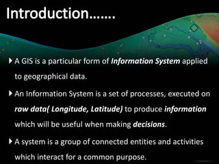  A GIS is a particular form of Information System applied
to geographical data.
An Information System is a set of processes, executed on
raw data( Longitude, Latitude) to produce information
which will be useful when making decisions.
A system is a group of connected entities and activities
which interact for a common purpose.