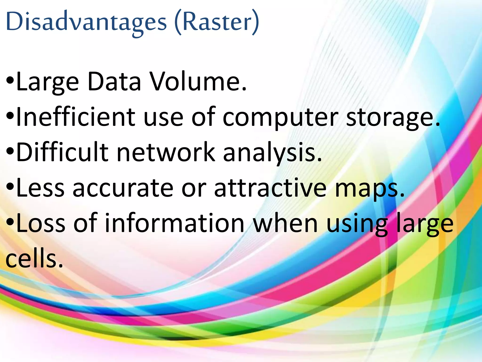 Disadvantages (Raster)
•Large Data Volume.
•Inefficient use of computer storage.
•Difficult network analysis.
•Less accurate or attractive maps.
•Loss of information when using large
cells.
 