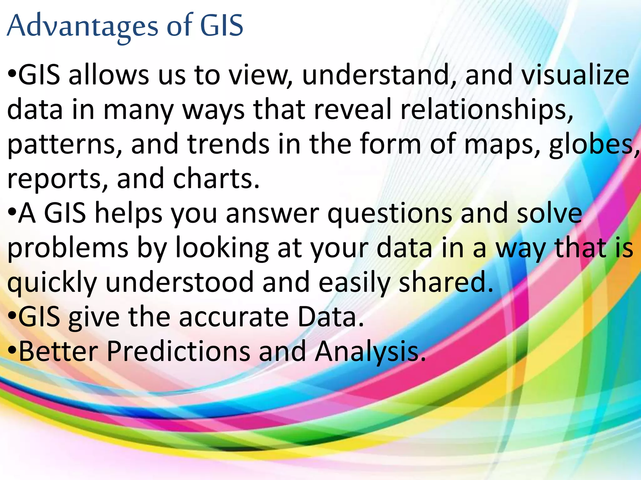 Advantages of GIS
•GIS allows us to view, understand, and visualize
data in many ways that reveal relationships,
patterns, and trends in the form of maps, globes,
reports, and charts.
•A GIS helps you answer questions and solve
problems by looking at your data in a way that is
quickly understood and easily shared.
•GIS give the accurate Data.
•Better Predictions and Analysis.
 