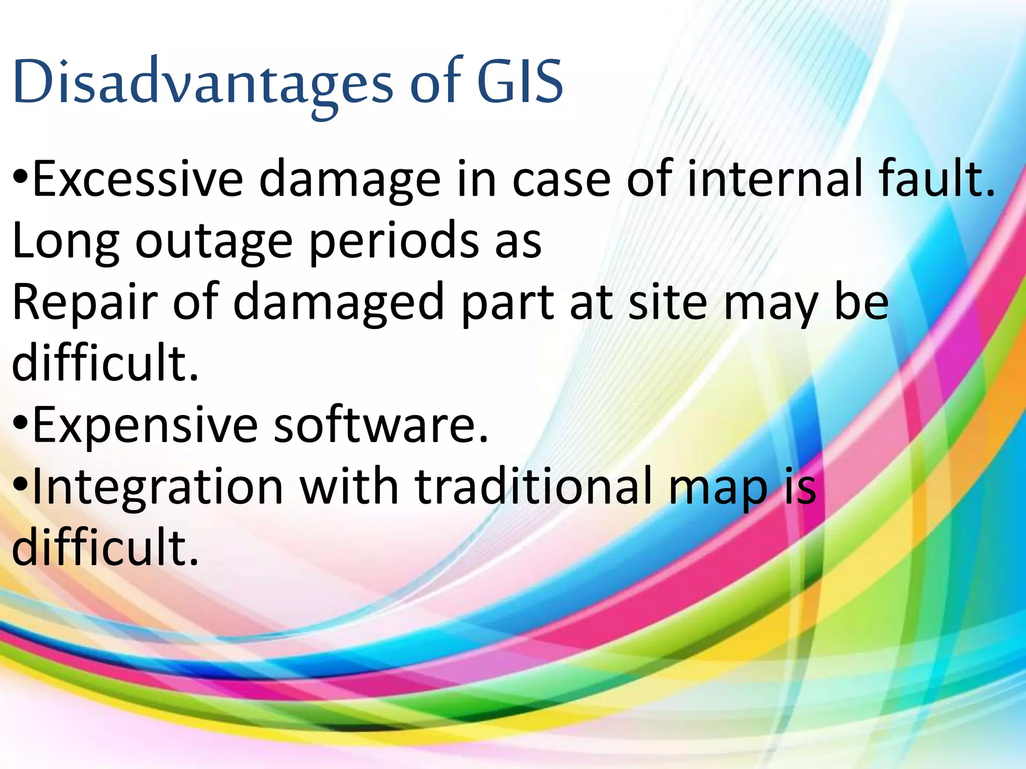 Disadvantages of GIS
•Excessive damage in case of internal fault.
Long outage periods as
Repair of damaged part at site may be
difficult.
•Expensive software.
•Integration with traditional map is
difficult.
 