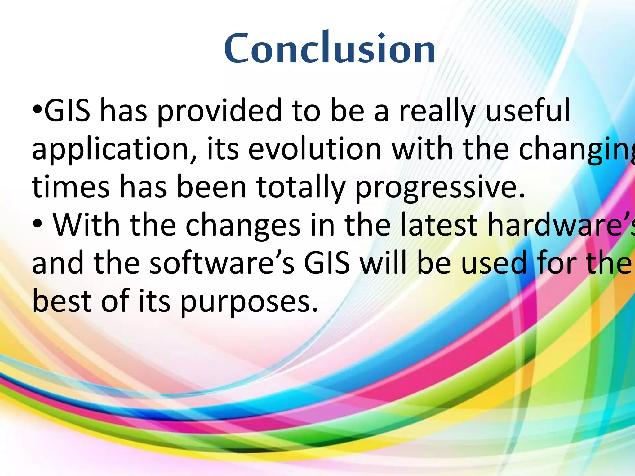 Conclusion
•GIS has provided to be a really useful
application, its evolution with the changing
times has been totally progressive.
• With the changes in the latest hardware’s
and the software’s GIS will be used for the
best of its purposes.
 