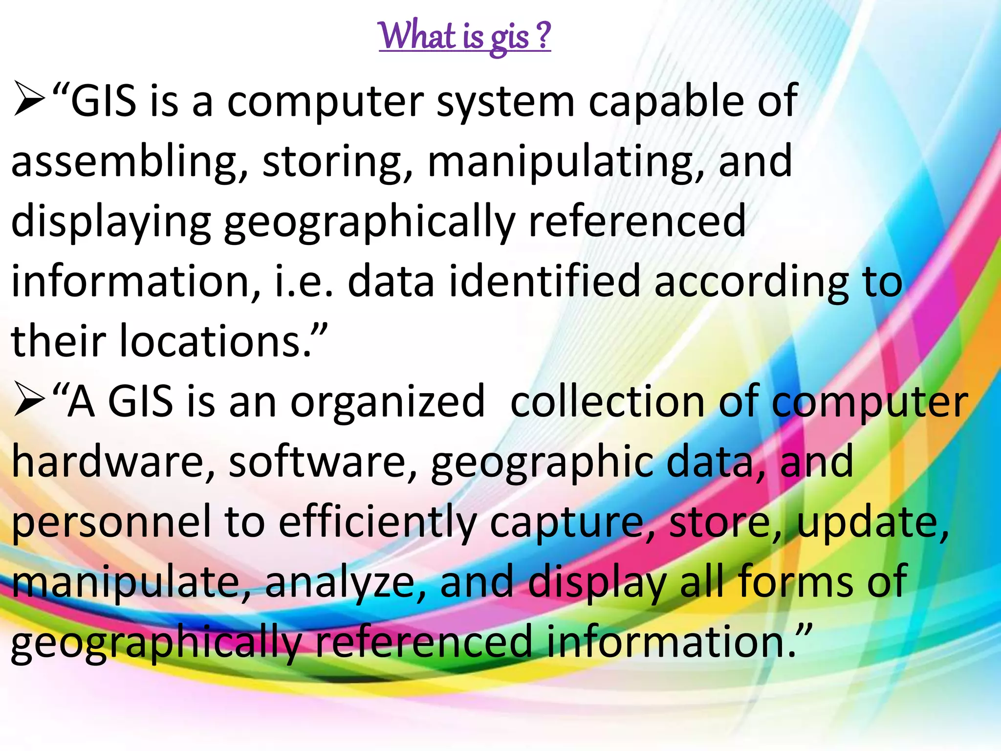 “GIS is a computer system capable of
assembling, storing, manipulating, and
displaying geographically referenced
information, i.e. data identified according to
their locations.”
“A GIS is an organized collection of computer
hardware, software, geographic data, and
personnel to efficiently capture, store, update,
manipulate, analyze, and display all forms of
geographically referenced information.”
What is gis ?
 