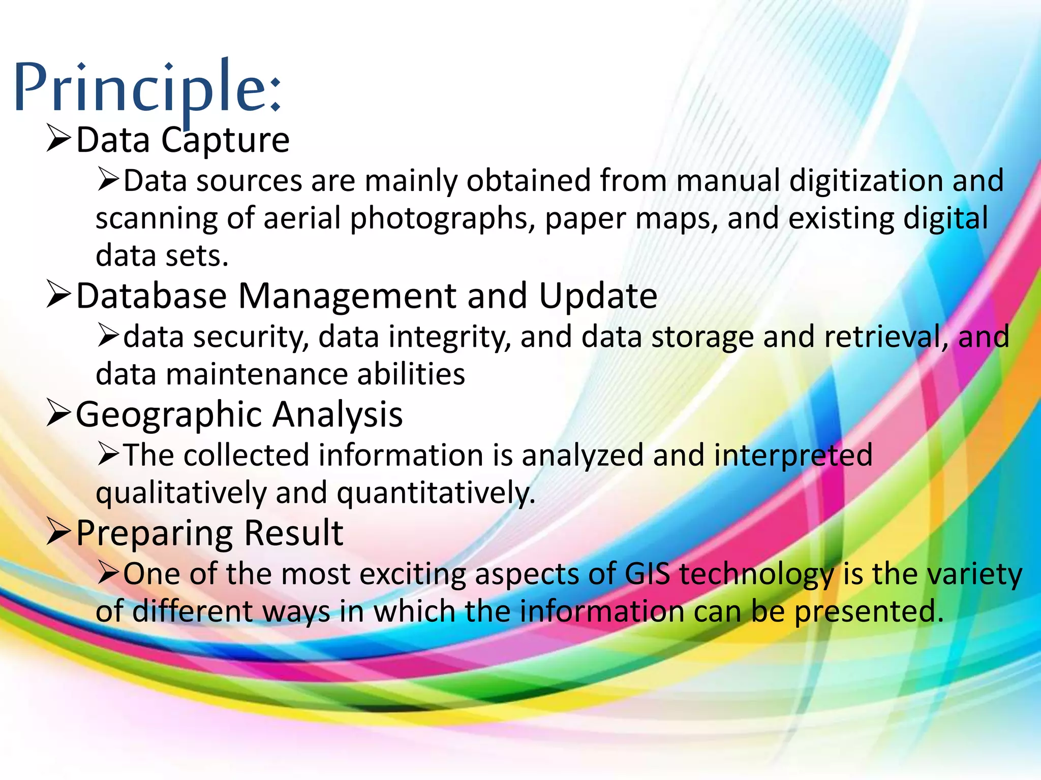 Principle:Data Capture
Data sources are mainly obtained from manual digitization and
scanning of aerial photographs, paper maps, and existing digital
data sets.
Database Management and Update
data security, data integrity, and data storage and retrieval, and
data maintenance abilities
Geographic Analysis
The collected information is analyzed and interpreted
qualitatively and quantitatively.
Preparing Result
One of the most exciting aspects of GIS technology is the variety
of different ways in which the information can be presented.
 