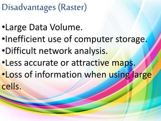 Disadvantages (Raster)
•Large Data Volume.
•Inefficient use of computer storage.
•Difficult network analysis.
•Less accurate or attractive maps.
•Loss of information when using large
cells.
 