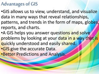 Advantages of GIS
•GIS allows us to view, understand, and visualize
data in many ways that reveal relationships,
patterns, and trends in the form of maps, globes,
reports, and charts.
•A GIS helps you answer questions and solve
problems by looking at your data in a way that is
quickly understood and easily shared.
•GIS give the accurate Data.
•Better Predictions and Analysis.
 