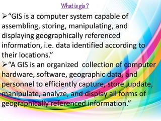 “GIS is a computer system capable of
assembling, storing, manipulating, and
displaying geographically referenced
information, i.e. data identified according to
their locations.”
“A GIS is an organized collection of computer
hardware, software, geographic data, and
personnel to efficiently capture, store, update,
manipulate, analyze, and display all forms of
geographically referenced information.”
What is gis ?
 