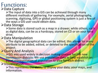Functions:Data Capture
The input of data into a GIS can be achieved through many
different methods of gathering. For example, aerial photography,
scanning, digitizing, GPS or global positioning system is just a few of
the ways a GIS user could obtain data.
Data Storage
Some data is stored such as a map in a drawer, while others, such
as digital data, can be as a hardcopy, stored on CD or on your hard
drive.
Data Manipulation
The digital geographical data can be edited, this allows for many
attribute to be added, edited, or deleted to the specification of the
project.
Query And Analysis
GIS was used widely in decision making process for the new
commission districts. We use population data to help establish an
equal representation of population to area for each district.
Visualization
This represents the ability to display your data, your maps, and
information.
 