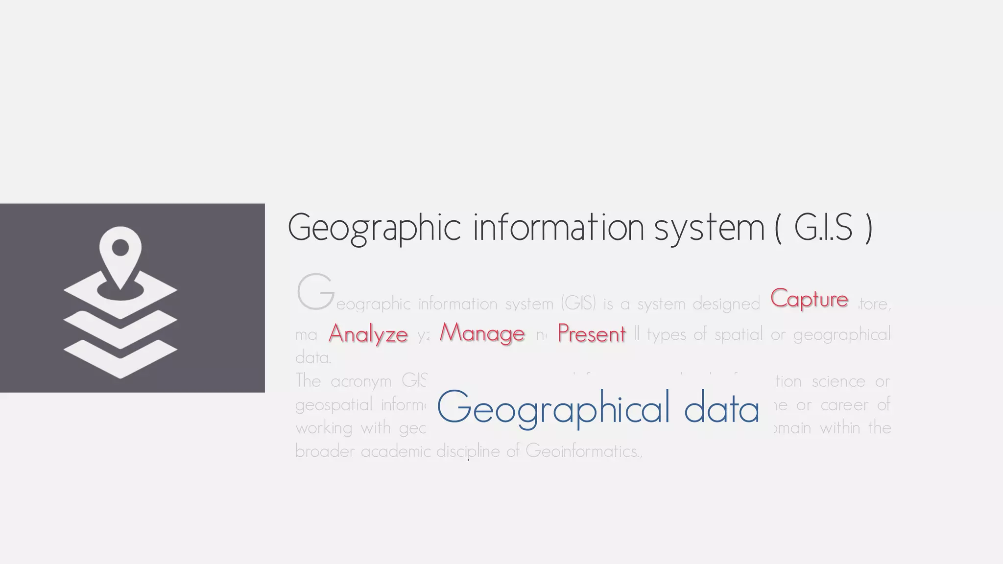 Geographic information system ( G.I.S )
Geographic information system (GIS) is a system designed to capture, store,
manipulate, analyze, manage, and present all types of spatial or geographical
data.
The acronym GIS is sometimes used for geographical information science or
geospatial information studies to refer to the academic discipline or career of
working with geographic information systems and is a large domain within the
broader academic discipline of Geoinformatics.,
Capture
Analyze Manage Present
Geographical data
 