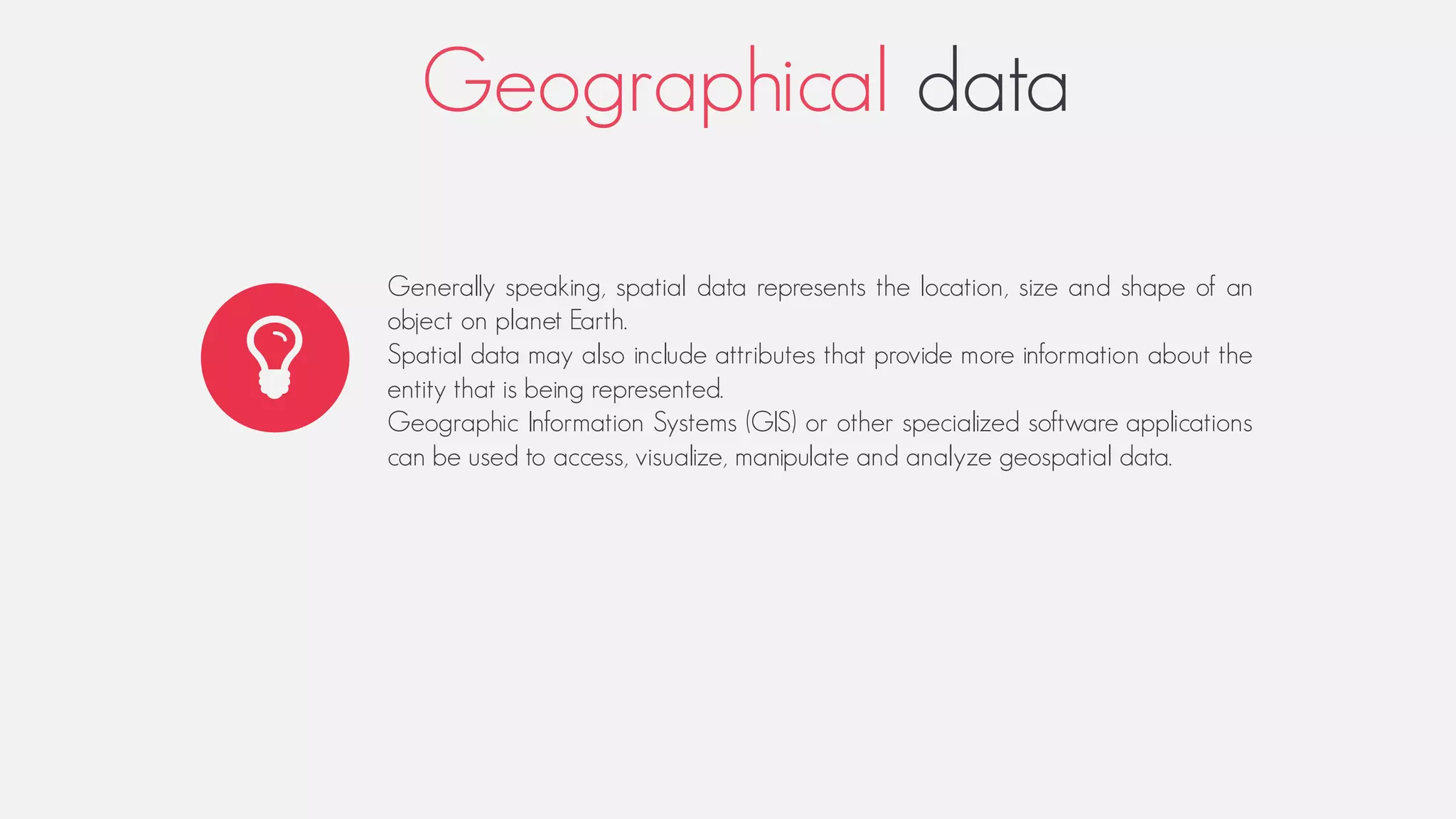 Geographical data
Generally speaking, spatial data represents the location, size and shape of an
object on planet Earth.
Spatial data may also include attributes that provide more information about the
entity that is being represented.
Geographic Information Systems (GIS) or other specialized software applications
can be used to access, visualize, manipulate and analyze geospatial data.
 