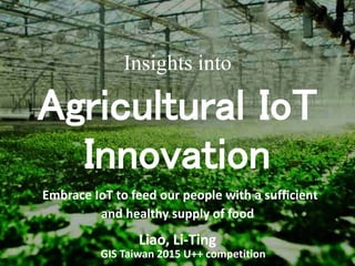 Insights into
Agricultural IoT
Innovation
Embrace IoT to feed our people with a sufficient
and healthy supply of food
Liao, Li-Ting
GIS Taiwan 2015 U++ competition
 
