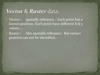  Vector-: spatially referance… Each point has a
known position. Each point have different X & y
values….
Raster-: Also spatially referance.. But extract
position can not be identified..