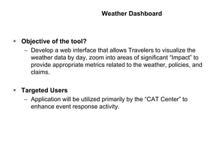 Weather Dashboard
 Objective of the tool?
– Develop a web interface that allows Travelers to visualize the
weather data by day, zoom into areas of significant “Impact” to
provide appropriate metrics related to the weather, policies, and
claims.
 Targeted Users
– Application will be utilized primarily by the “CAT Center” to
enhance event response activity.
 