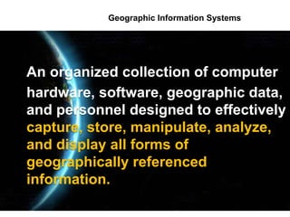 Geographic Information Systems
An organized collection of computer
hardware, software, geographic data,
and personnel designed to effectively
capture, store, manipulate, analyze,
and display all forms of
geographically referenced
information.
 