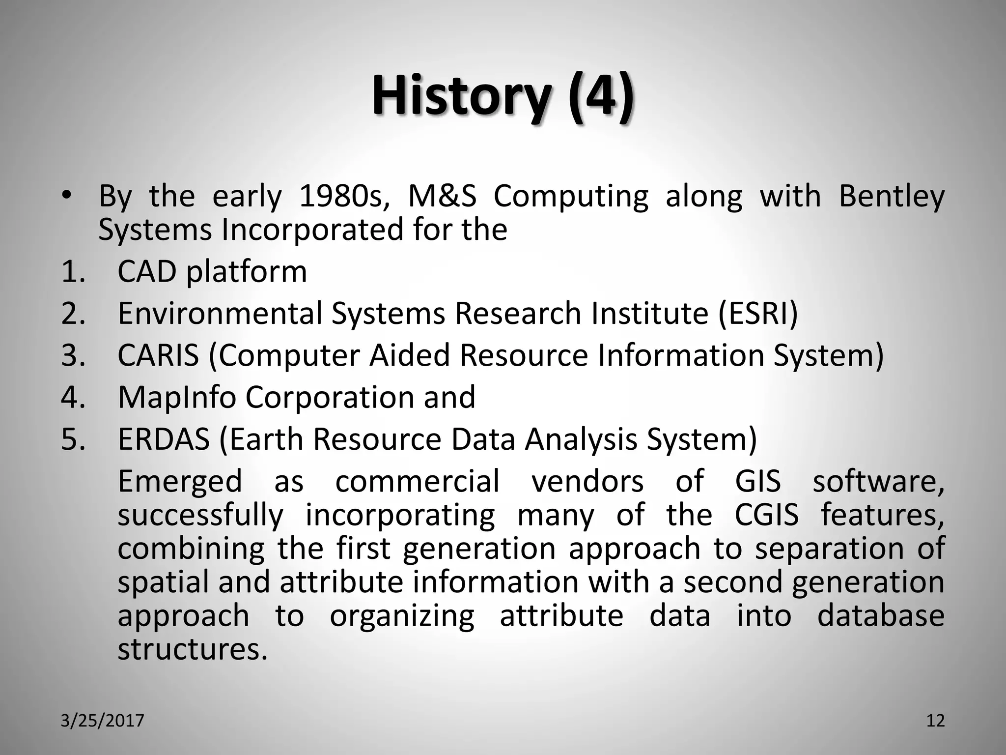 History (4)
• By the early 1980s, M&S Computing along with Bentley
Systems Incorporated for the
1. CAD platform
2. Environmental Systems Research Institute (ESRI)
3. CARIS (Computer Aided Resource Information System)
4. MapInfo Corporation and
5. ERDAS (Earth Resource Data Analysis System)
Emerged as commercial vendors of GIS software,
successfully incorporating many of the CGIS features,
combining the first generation approach to separation of
spatial and attribute information with a second generation
approach to organizing attribute data into database
structures.
3/25/2017 12
 