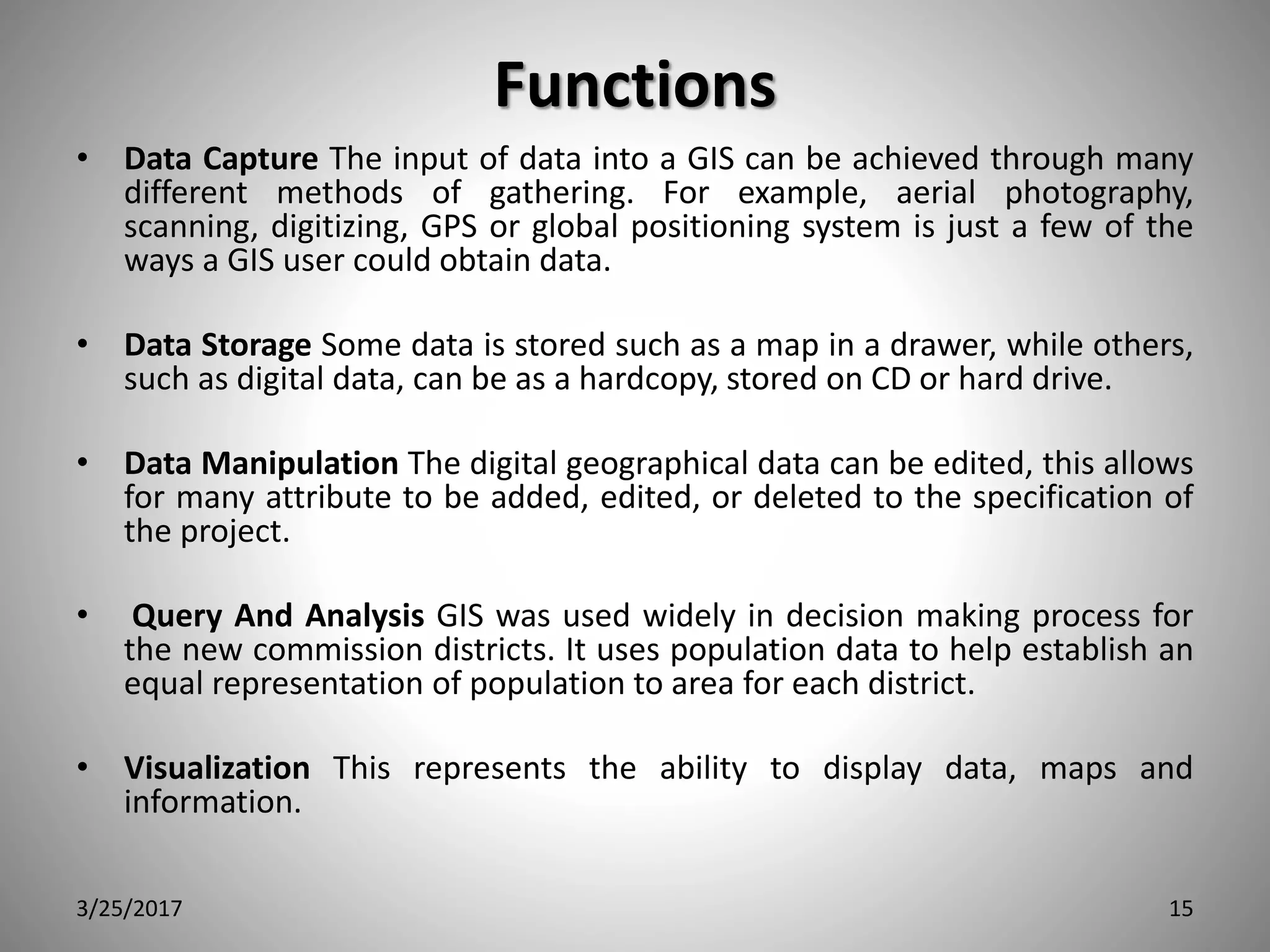 Functions
• Data Capture The input of data into a GIS can be achieved through many
different methods of gathering. For example, aerial photography,
scanning, digitizing, GPS or global positioning system is just a few of the
ways a GIS user could obtain data.
• Data Storage Some data is stored such as a map in a drawer, while others,
such as digital data, can be as a hardcopy, stored on CD or hard drive.
• Data Manipulation The digital geographical data can be edited, this allows
for many attribute to be added, edited, or deleted to the specification of
the project.
• Query And Analysis GIS was used widely in decision making process for
the new commission districts. It uses population data to help establish an
equal representation of population to area for each district.
• Visualization This represents the ability to display data, maps and
information.
3/25/2017 15
 