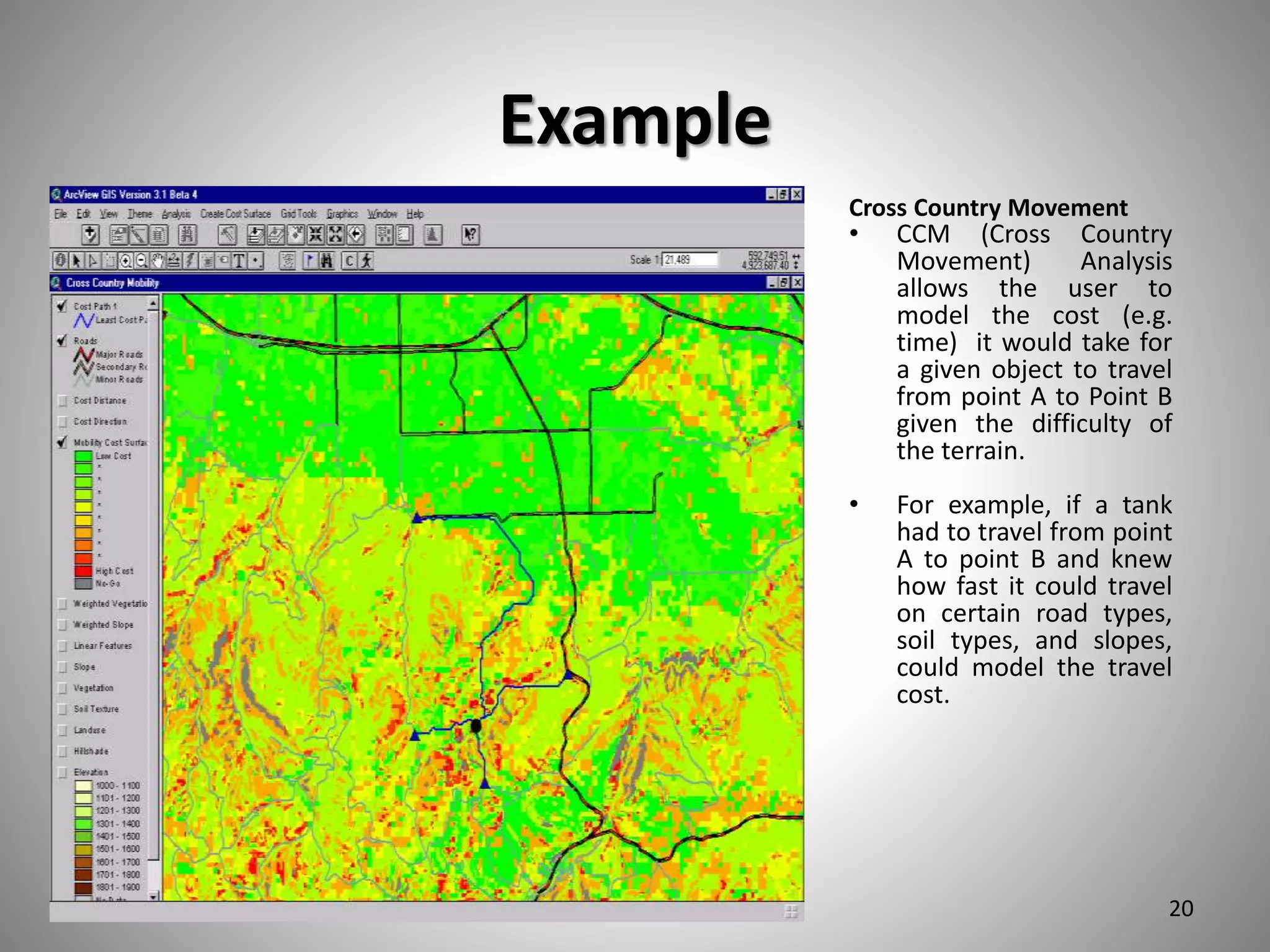 Example
Cross Country Movement
• CCM (Cross Country
Movement) Analysis
allows the user to
model the cost (e.g.
time) it would take for
a given object to travel
from point A to Point B
given the difficulty of
the terrain.
• For example, if a tank
had to travel from point
A to point B and knew
how fast it could travel
on certain road types,
soil types, and slopes,
could model the travel
cost.
3/25/2017 20
 