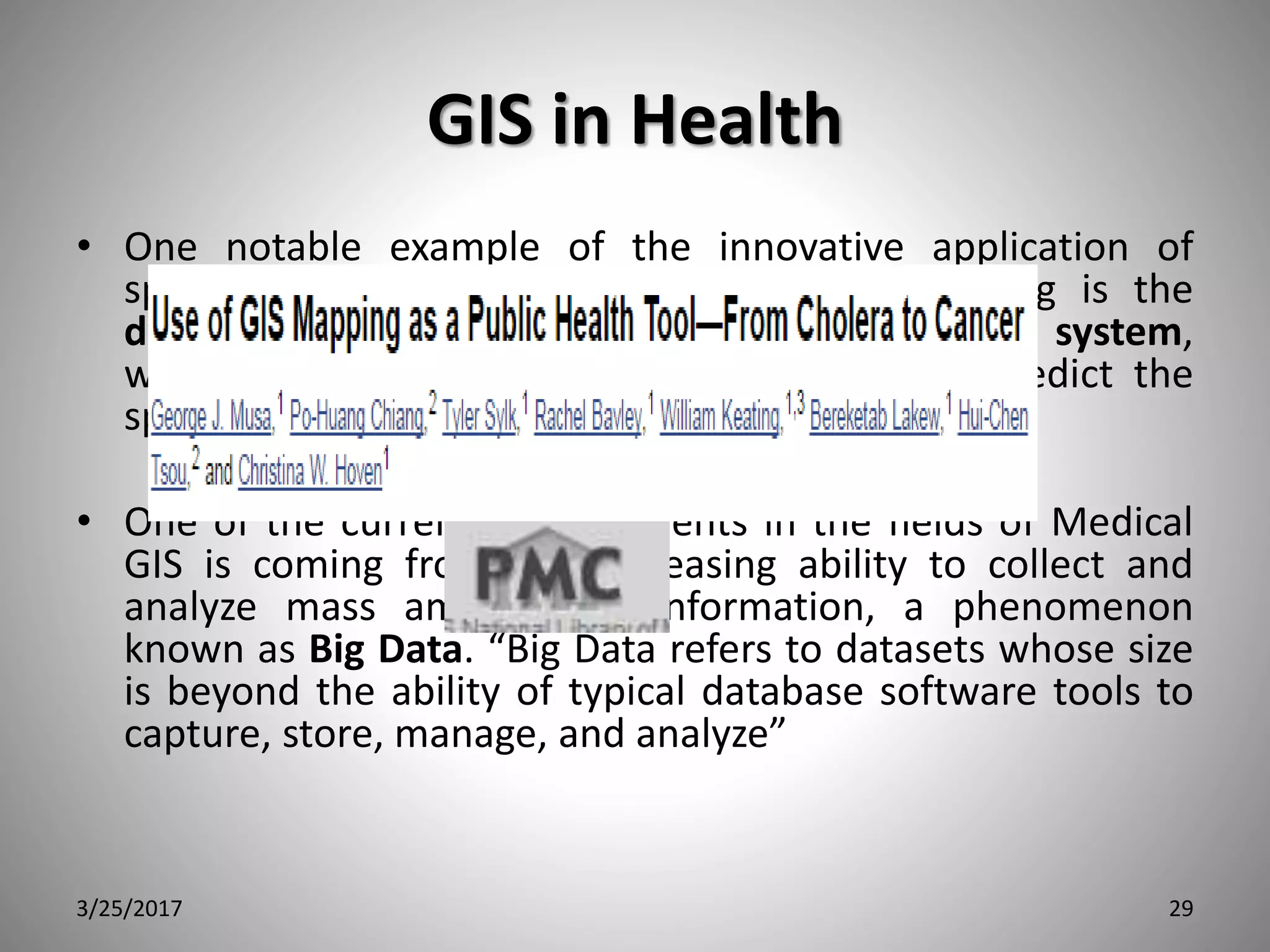 GIS in Health
• One notable example of the innovative application of
space-time representation to disease monitoring is the
dynamic continuous-area space-time (DYCAST) system,
which was successfully used to monitor and predict the
spread of West Nile virus in New York City.
• One of the current advancements in the fields of Medical
GIS is coming from our increasing ability to collect and
analyze mass amounts of information, a phenomenon
known as Big Data. “Big Data refers to datasets whose size
is beyond the ability of typical database software tools to
capture, store, manage, and analyze”
3/25/2017 29
 