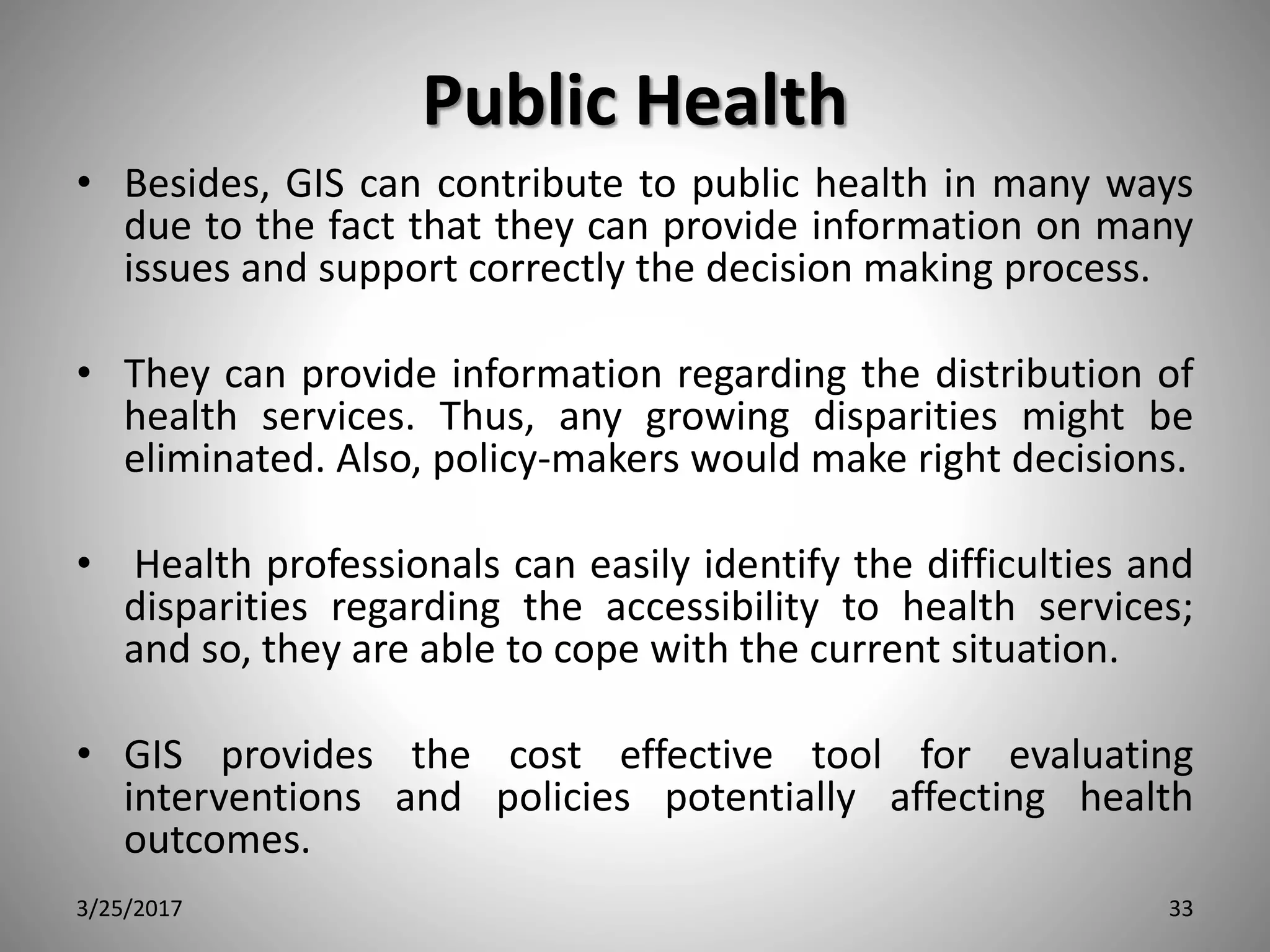 Public Health
• Besides, GIS can contribute to public health in many ways
due to the fact that they can provide information on many
issues and support correctly the decision making process.
• They can provide information regarding the distribution of
health services. Thus, any growing disparities might be
eliminated. Also, policy-makers would make right decisions.
• Health professionals can easily identify the difficulties and
disparities regarding the accessibility to health services;
and so, they are able to cope with the current situation.
• GIS provides the cost effective tool for evaluating
interventions and policies potentially affecting health
outcomes.
3/25/2017 33
 