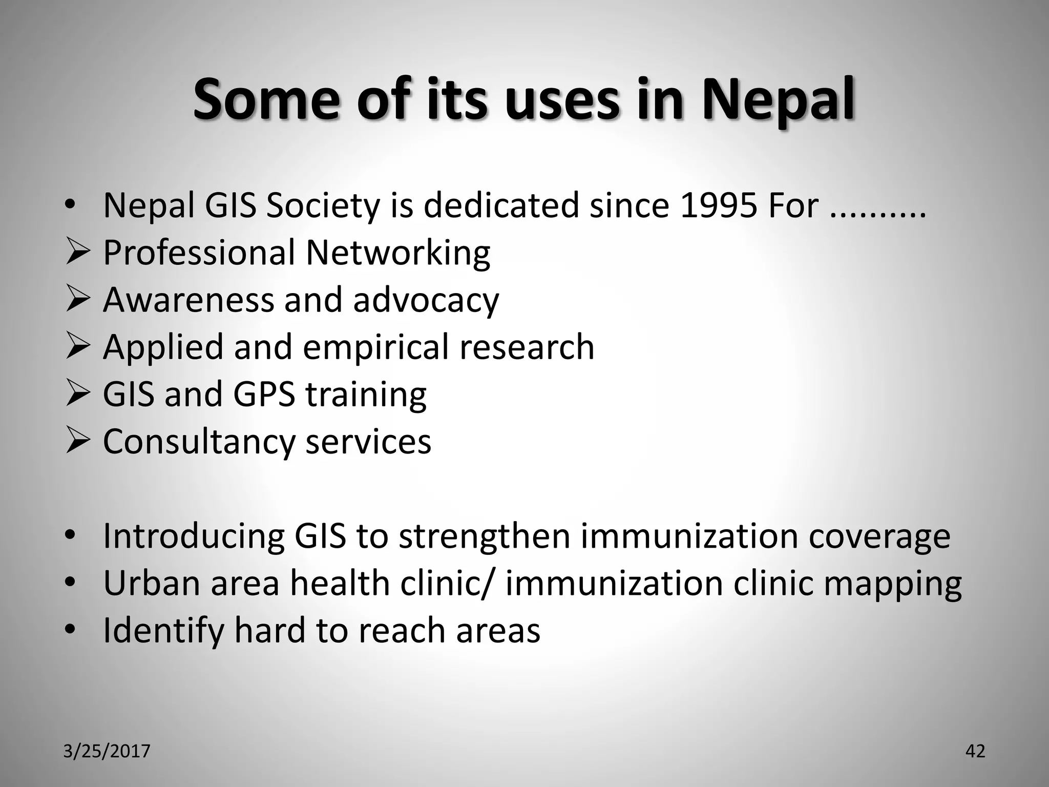 Some of its uses in Nepal
• Nepal GIS Society is dedicated since 1995 For ..........
 Professional Networking
 Awareness and advocacy
 Applied and empirical research
 GIS and GPS training
 Consultancy services
• Introducing GIS to strengthen immunization coverage
• Urban area health clinic/ immunization clinic mapping
• Identify hard to reach areas
3/25/2017 42
 