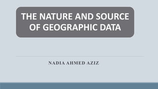 THE NATURE AND SOURCE
OF GEOGRAPHIC DATA
NADIA AHMED AZIZ
 