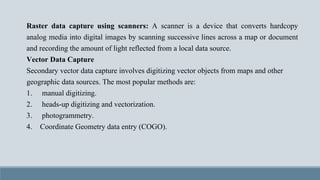 Raster data capture using scanners: A scanner is a device that converts hardcopy
analog media into digital images by scanning successive lines across a map or document
and recording the amount of light reflected from a local data source.
Vector Data Capture
Secondary vector data capture involves digitizing vector objects from maps and other
geographic data sources. The most popular methods are:
1. manual digitizing.
2. heads-up digitizing and vectorization.
3. photogrammetry.
4. Coordinate Geometry data entry (COGO).
 