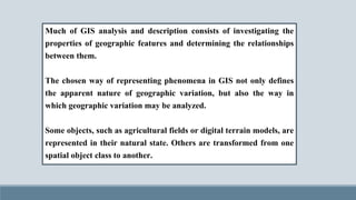Much of GIS analysis and description consists of investigating the
properties of geographic features and determining the relationships
between them.
The chosen way of representing phenomena in GIS not only defines
the apparent nature of geographic variation, but also the way in
which geographic variation may be analyzed.
Some objects, such as agricultural fields or digital terrain models, are
represented in their natural state. Others are transformed from one
spatial object class to another.
 