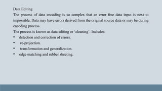 Data Editing
The process of data encoding is so complex that an error free data input is next to
impossible. Data may have errors derived from the original source data or may be during
encoding process.
The process is known as data editing or ‘cleaning’. Includes:
• detection and correction of errors.
• re-projection.
• transformation and generalization.
• edge matching and rubber sheeting.
 