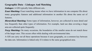 Geographic Data – Linkages And Matching
Linkages: A GIS typically links different sets.
Exact Matching: Exact matching means when we have information in one computer file about
many geographic features and additional information in another file about the same set of
features.
Hierarchical Matching: Some types of information, however, are collected in more detail and
less frequently than other types of information. For example, land use data covering a large
area are collected quite frequently.
Fuzzy Matching: On many occasions, the boundaries of the smaller areas do not match those
of the larger ones. This occurs often while dealing with environmental data.
A GIS can carry out all these operations because it uses geography, as a common key between
the data sets. Information is linked only if it relates to the same geographical area.
 