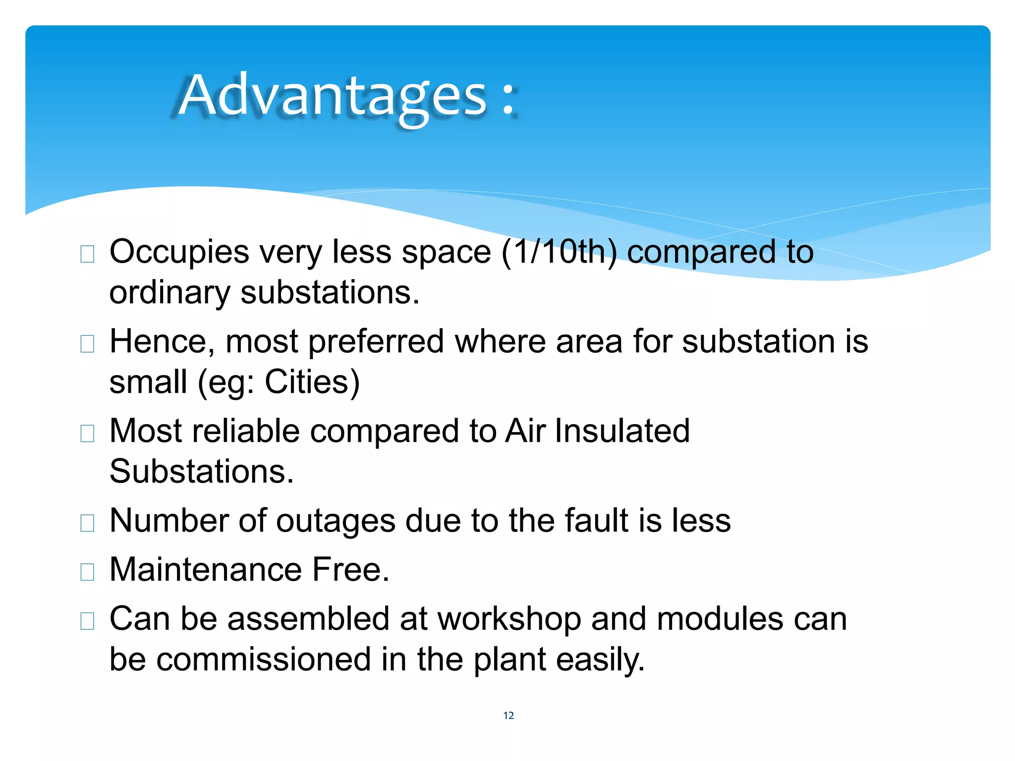 12
Advantages :
Occupies very less space (1/10th) compared to
ordinary substations.
Hence, most preferred where area for substation is
small (eg: Cities)
Most reliable compared to Air Insulated
Substations.
Number of outages due to the fault is less
Maintenance Free.
Can be assembled at workshop and modules can
be commissioned in the plant easily.
 