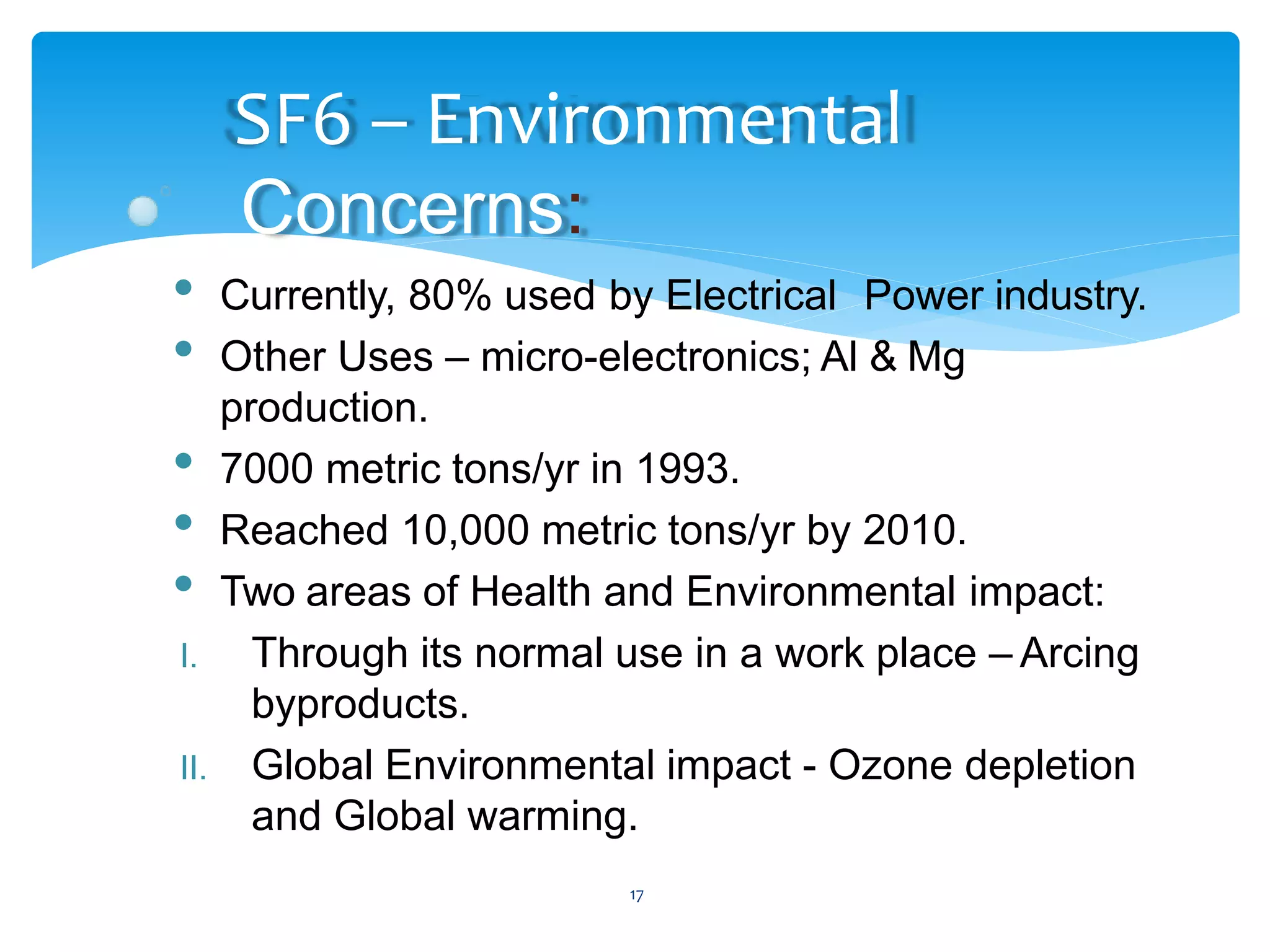 17
SF6 – Environmental
Concerns:
• Currently, 80% used by Electrical Power industry.
• Other Uses – micro-electronics; Al & Mg
production.
• 7000 metric tons/yr in 1993.
• Reached 10,000 metric tons/yr by 2010.
• Two areas of Health and Environmental impact:
I. Through its normal use in a work place – Arcing
byproducts.
II. Global Environmental impact - Ozone depletion
and Global warming.
 