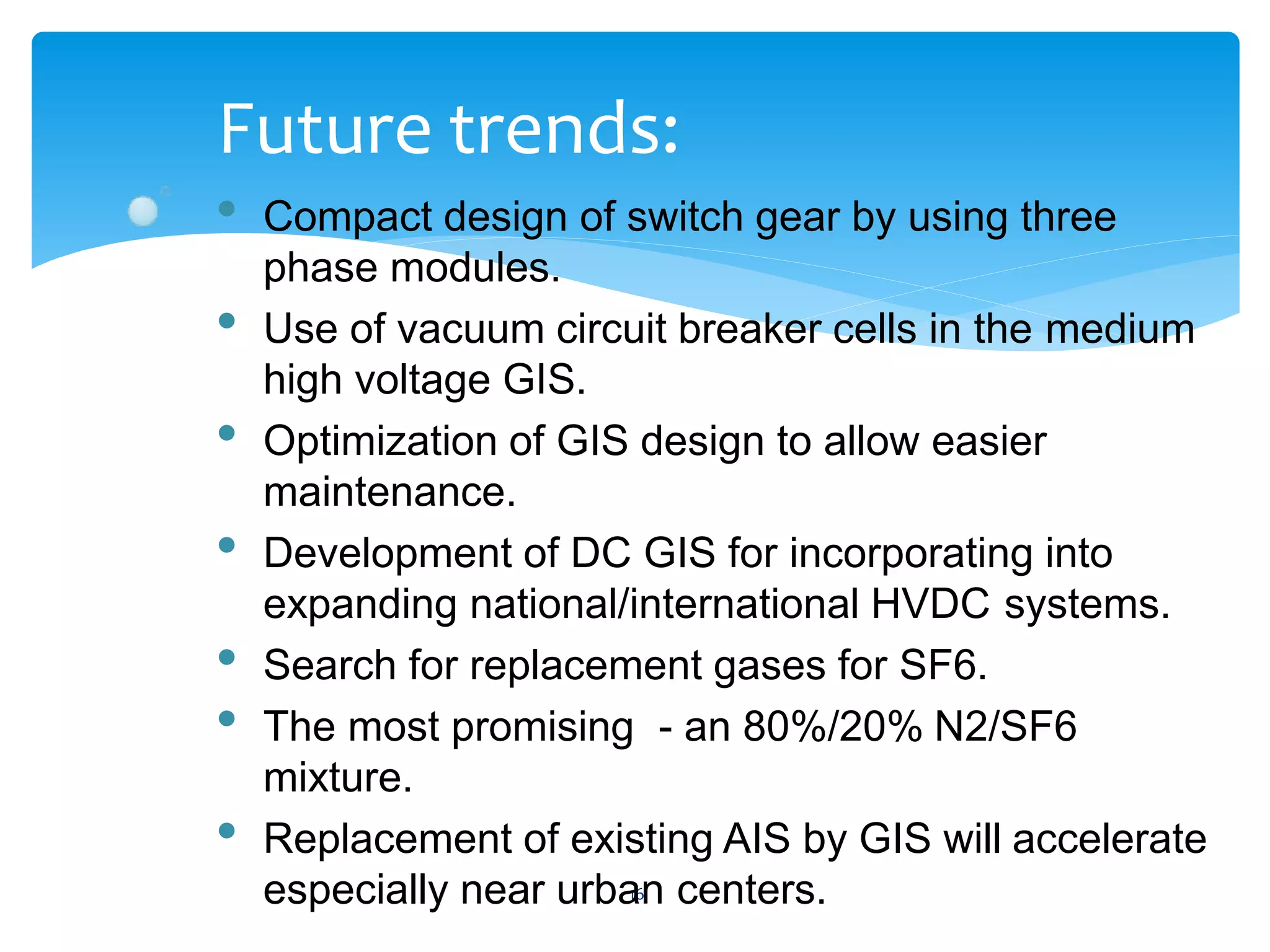 16
Future trends:
• Compact design of switch gear by using three
phase modules.
• Use of vacuum circuit breaker cells in the medium
high voltage GIS.
• Optimization of GIS design to allow easier
maintenance.
• Development of DC GIS for incorporating into
expanding national/international HVDC systems.
• Search for replacement gases for SF6.
• The most promising - an 80%/20% N2/SF6
mixture.
• Replacement of existing AIS by GIS will accelerate
especially near urban centers.
 
