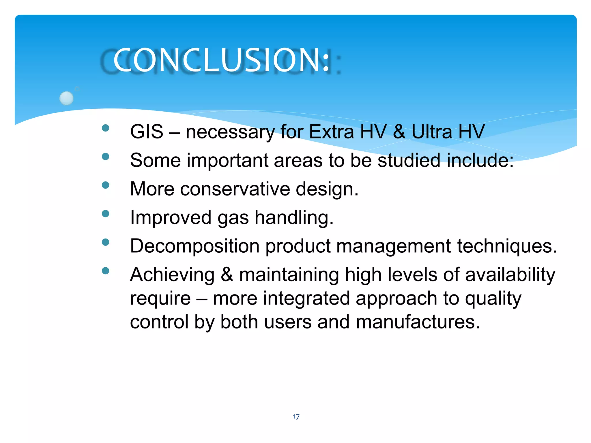 17
CONCLUSION:
• GIS – necessary for Extra HV & Ultra HV
• Some important areas to be studied include:
• More conservative design.
• Improved gas handling.
• Decomposition product management techniques.
• Achieving & maintaining high levels of availability
require – more integrated approach to quality
control by both users and manufactures.
 