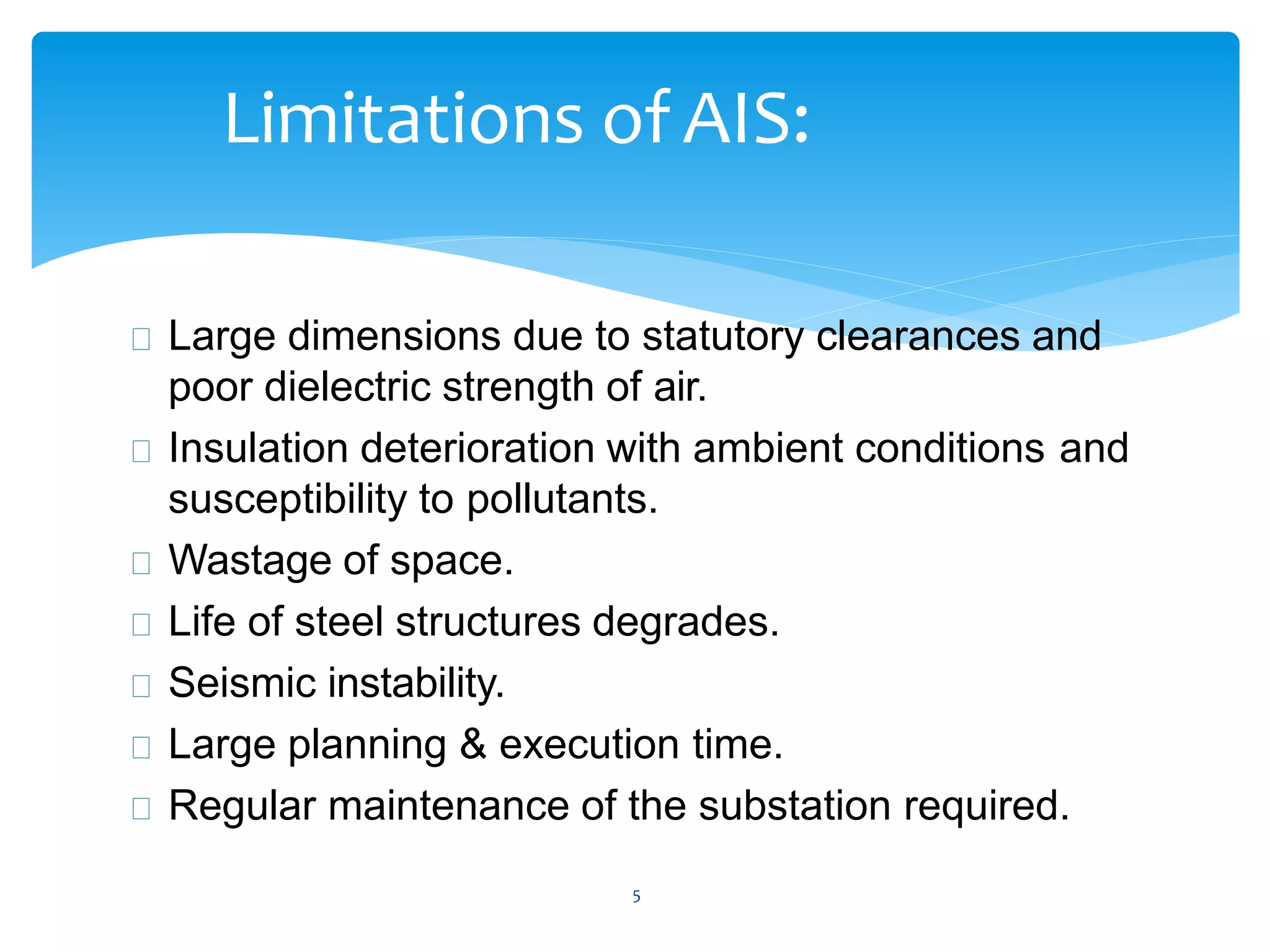 5
Limitations of AIS:
Large dimensions due to statutory clearances and
poor dielectric strength of air.
Insulation deterioration with ambient conditions and
susceptibility to pollutants.
Wastage of space.
Life of steel structures degrades.
Seismic instability.
Large planning & execution time.
Regular maintenance of the substation required.
 
