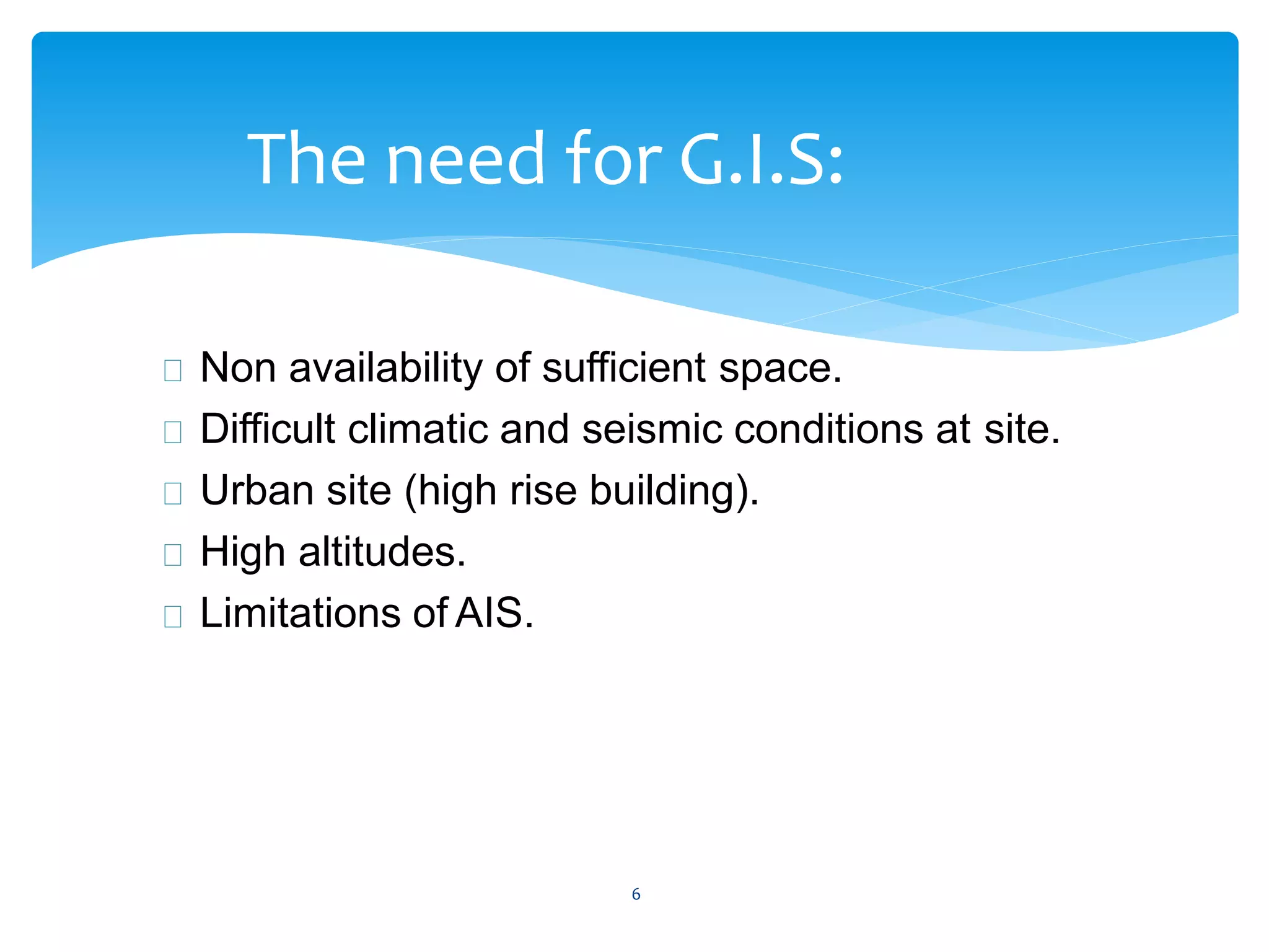 6
The need for G.I.S:
Non availability of sufficient space.
Difficult climatic and seismic conditions at site.
Urban site (high rise building).
High altitudes.
Limitations of AIS.
 