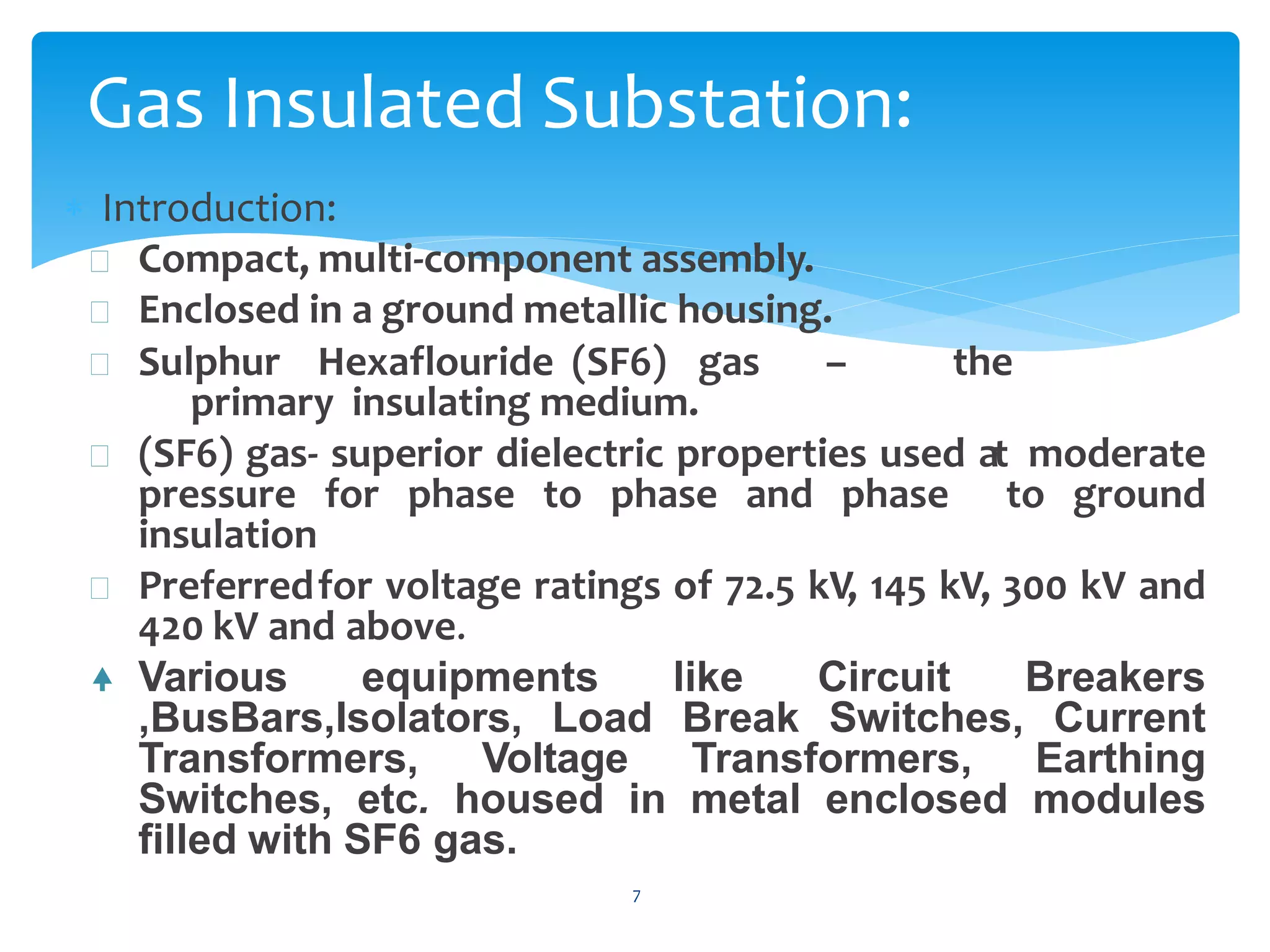  Introduction:
 Compact, multi-component assembly.
 Enclosed in a ground metallic housing.
 Sulphur Hexaflouride (SF6) gas – the
primary insulating medium.
 (SF6) gas- superior dielectric properties used at moderate
pressure for phase to phase and phase to ground
insulation
 Preferredfor voltage ratings of 72.5 kV, 145 kV, 300 kV and
420 kV and above.
 Various equipments like Circuit Breakers
,BusBars,Isolators, Load Break Switches, Current
Transformers, Voltage Transformers, Earthing
Switches, etc. housed in metal enclosed modules
filled with SF6 gas.
7
Gas Insulated Substation:
 